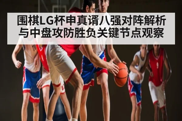 围棋LG杯申真谞八强对阵解析与中盘攻防胜负关键节点观察