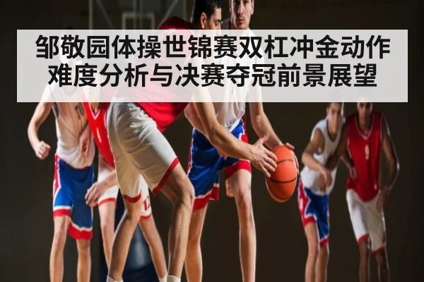 邹敬园体操世锦赛双杠冲金动作难度分析与决赛夺冠前景展望