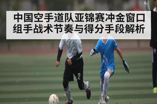中国空手道队亚锦赛冲金窗口 组手战术节奏与得分手段解析