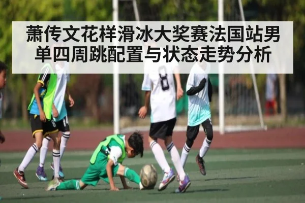 萧传文花样滑冰大奖赛法国站男单四周跳配置与状态走势分析
