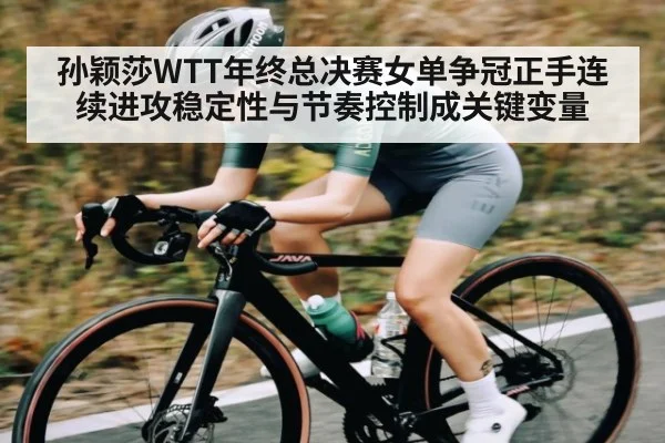孙颖莎WTT年终总决赛女单争冠正手连续进攻稳定性与节奏控制成关键变量